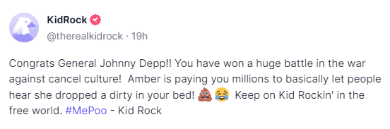 "Congrats General Johnny Depp!! You have won a huge battle in the war against cancel culture! Amber is paying you millions to basically let people hear she dropped a dirty in your bed! Keep on Kid Rockin' in the free world. #MePoo," Kid Rock wrote.